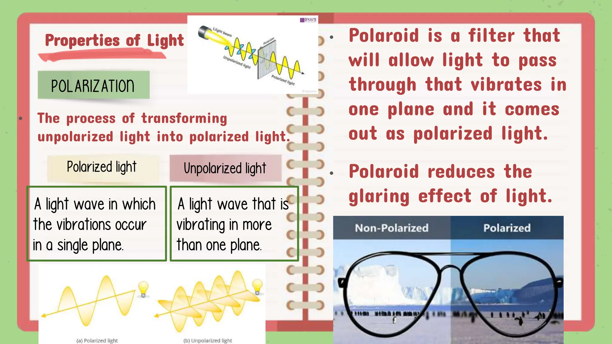 Properties of Light
POLARIZATION
• The process of transforming
unpolarized light into polarized light.
Unpolarized light
Polarized light
A light wave that is
vibrating in more
than one plane.
A light wave in which
the vibrations occur
in a single plane.
• Polaroid is a filter that
will allow light to pass
through that vibrates in
one plane and it comes
out as polarized light.
• Polaroid reduces the
glaring effect of light.
 