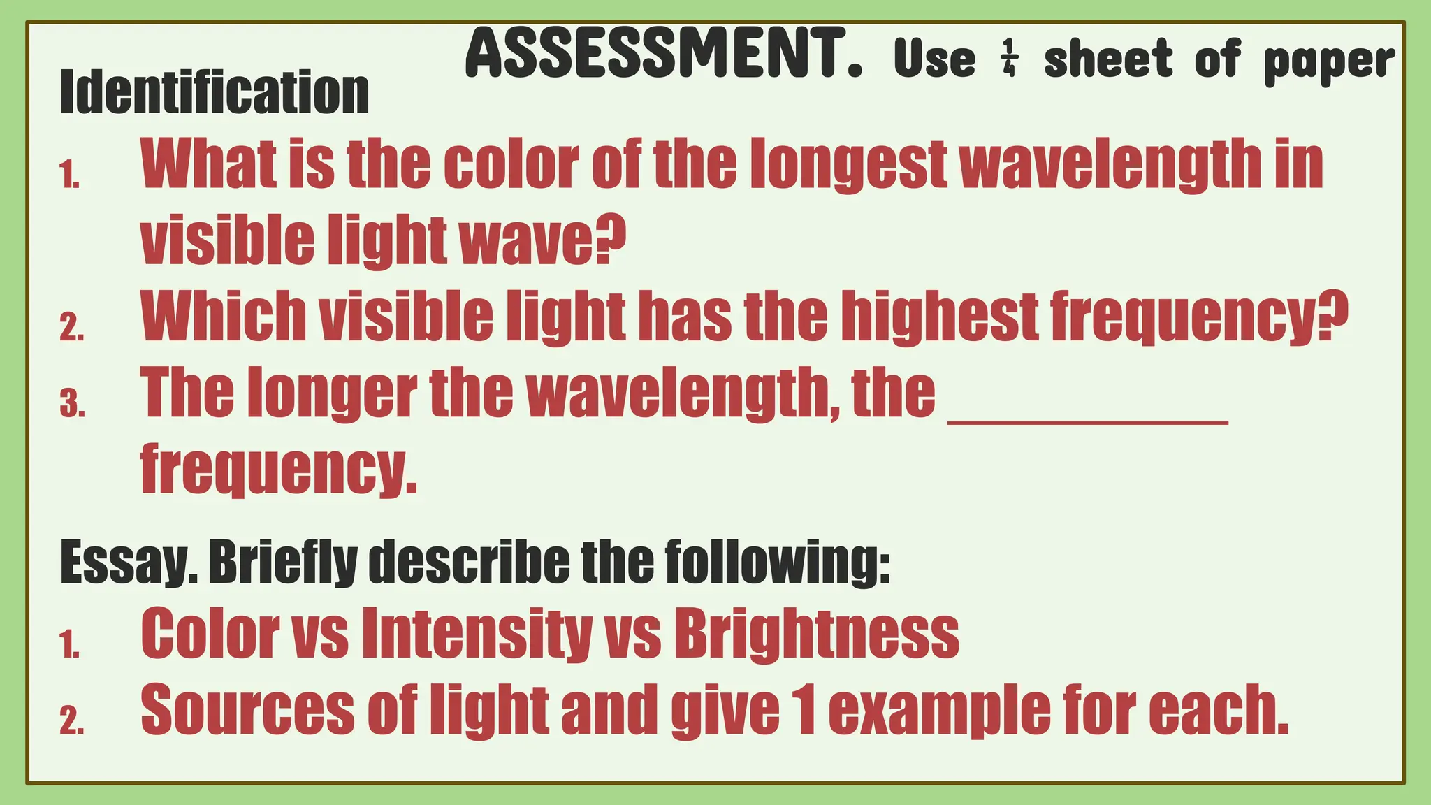 ASSESSMENT. Use ¼ sheet of paper
Identification
1. What is the color of the longest wavelength in
visible light wave?
2. Which visible light has the highest frequency?
3. The longer the wavelength, the ________
frequency.
Essay. Briefly describe the following:
1. Color vs Intensity vs Brightness
2. Sources of light and give 1 example for each.
 
