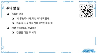 주의 할 점
❏ 동등한 관계
❏ 시니어/주니어, 작업자/비 작업자
❏ Pair 하는 동안 자신에 코드인것 처럼
❏ 사전 준비(목표, 작업내용)
❏ 간단한 리뷰 후 시작
 