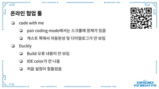 온라인 협업 툴
❏ code with me
❏ pair coding mode에서는 스크롤에 문제가 있음
❏ 게스트 쪽에서 자동완성 및 다이얼로그가 안 보임
❏ Duckly
❏ Build 오류 내용이 안 보임
❏ IDE color가 안 나옴
❏ 처음 설정이 힘들었음
 