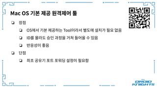 Mac OS 기본 제공 원격제어 툴
❏ 장점
❏ OS에서 기본 제공하는 Tool이라서 별도에 설치가 필요 없음
❏ ID를 몰라도 승인 과정을 거쳐 들어올 수 있음
❏ 반응성이 좋음
❏ 단점
❏ 최초 공유기 포트 포워딩 설정이 필요함
 