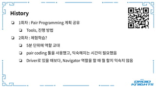 History
❏ 1회차 : Pair Programming 계획 공유
❏ Tools, 진행 방법
❏ 2회차 : 체험학습?
❏ 5분 단위에 역할 교대
❏ pair coding 툴을 사용했고, 익숙해지는 시간이 필요했음
❏ Driver로 있을 때보다, Navigator 역할을 할 때 뭘 할지 익숙지 않음
 