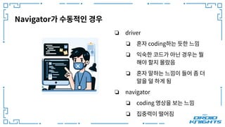 Navigator가 수동적인 경우
❏ driver
❏ 혼자 coding하는 듯한 느낌
❏ 익숙한 코드가 아닌 경우는 뭘
해야 할지 몰랐음
❏ 혼자 말하는 느낌이 들어 좀 더
말을 덜 하게 됨
❏ navigator
❏ coding 영상을 보는 느낌
❏ 집중력이 떨어짐
 