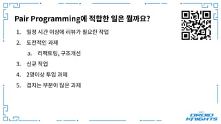 Pair Programming에 적합한 일은 뭘까요?
1. 일정 시간 이상에 리뷰가 필요한 작업
2. 도전적인 과제
a. 리팩토링, 구조개선
3. 신규 작업
4. 2명이상 투입 과제
5. 겹치는 부분이 많은 과제
 
