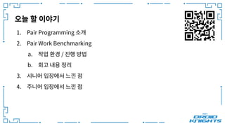 오늘 할 이야기
1. Pair Programming 소개
2. Pair Work Benchmarking
a. 작업 환경 / 진행 방법
b. 회고 내용 정리
3. 시니어 입장에서 느낀 점
4. 주니어 입장에서 느낀 점
 