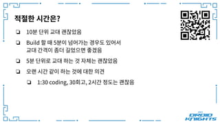 적절한 시간은?
❏ 10분 단위 교대 괜찮았음
❏ Build 할 때 5분이 넘어가는 경우도 있어서
교대 간격이 좀더 길었으면 좋겠음
❏ 5분 단위로 교대 하는 것 자체는 괜찮았음
❏ 오랜 시간 같이 하는 것에 대한 의견
❏ 1:30 coding, 30회고, 2시간 정도는 괜찮음
 