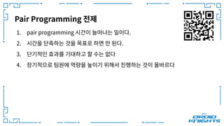 Pair Programming 전제
1. pair programming 시간이 늘어나는 일이다.
2. 시간을 단축하는 것을 목표로 하면 안 된다.
3. 단기적인 효과를 기대하고 할 수는 없다
4. 장기적으로 팀원에 역량을 높이기 위해서 진행하는 것이 올바르다
 