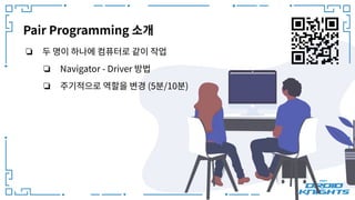 Pair Programming 소개
❏ 두 명이 하나에 컴퓨터로 같이 작업
❏ Navigator - Driver 방법
❏ 주기적으로 역할을 변경 (5분/10분)
 