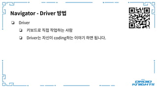 Navigator - Driver 방법
❏ Driver
❏ 키보드로 직접 작업하는 사람
❏ Driver는 자신이 coding하는 이야기 하면 됩니다.
 