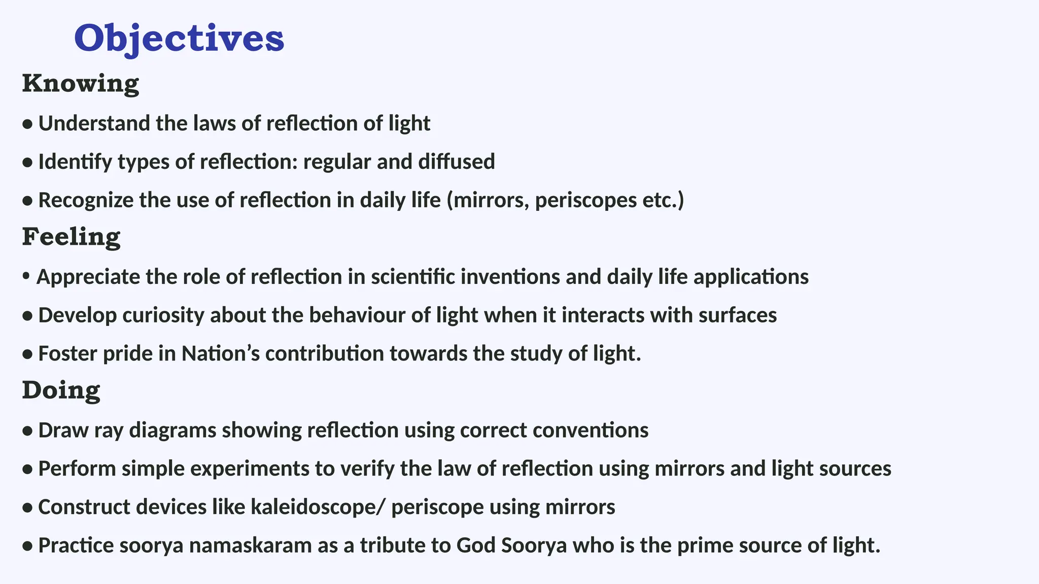 Objectives
Knowing
• Understand the laws of reflection of light
• Identify types of reflection: regular and diffused
• Recognize the use of reflection in daily life (mirrors, periscopes etc.)
Feeling
• Appreciate the role of reflection in scientific inventions and daily life applications
• Develop curiosity about the behaviour of light when it interacts with surfaces
• Foster pride in Nation’s contribution towards the study of light.
Doing
• Draw ray diagrams showing reflection using correct conventions
• Perform simple experiments to verify the law of reflection using mirrors and light sources
• Construct devices like kaleidoscope/ periscope using mirrors
• Practice soorya namaskaram as a tribute to God Soorya who is the prime source of light.
 