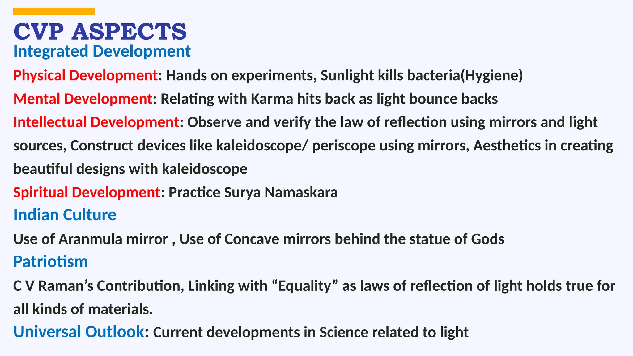 CVP ASPECTS
Integrated Development
Physical Development: Hands on experiments, Sunlight kills bacteria(Hygiene)
Mental Development: Relating with Karma hits back as light bounce backs
Intellectual Development: Observe and verify the law of reflection using mirrors and light
sources, Construct devices like kaleidoscope/ periscope using mirrors, Aesthetics in creating
beautiful designs with kaleidoscope
Spiritual Development: Practice Surya Namaskara
Indian Culture
Use of Aranmula mirror , Use of Concave mirrors behind the statue of Gods
Patriotism
C V Raman’s Contribution, Linking with “Equality” as laws of reflection of light holds true for
all kinds of materials.
Universal Outlook: Current developments in Science related to light
 