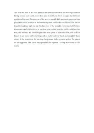 The selected area of the kids corner is located at the back of the buildings 1st floor
facing toward east south, hence this area do not have direct sunlight due to lower
position of the sun. The purpose of the area is provide kids book and spaces such as
playful furniture to make it an interesting zone and books suitable to kids. Beside
that, the neighbor high rise has blocked most of the sunlight. Hence most of the time
the area is shaded, thus there is less heat gain on this space for children. Other than
that, the most of the natural light from this space is from the back, due to back
facade is an open while plantings act as buffer exterior heat and unsightly back
street. At the same time, the planting also provide for foreground against the greens
on the opposite. The space have provided for optimal reading conditions for the
users
 