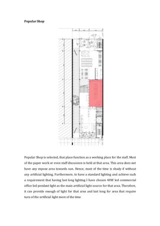 Popular Shop
Popular Shop is selected, that place function as a working place for the staff. Most
of the paper work or even staff discussion is held at that area. This area does not
have any expose area towards sun. Hence, most of the time is shady if without
any artificial lighting. Furthermore, to have a standard lighting and achieve such
a requirement that having last long lighting I have chosen 40W led commercial
office led pendant light as the main artificial light source for that area. Therefore,
it can provide enough of light for that area and last long for area that require
turn of the artificial light most of the time
 