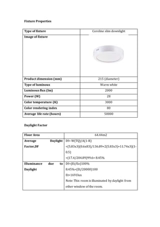 Fixture Properties
Type of fixture Coreline slim downlight
Image of fixture
Product dimension (mm) 215 (diameter)
Type of luminous Warm white
Luminous flux (lm) 2000
Power (W) 28
Color temperature (K) 3000
Color rendering index 80
Average life rate (hours) 50000
Daylight Factor
Floor Area 64.44m2
Average Daylight
Factor,DF
Df= W(TQ)/A(1-R)
=(5.83x3)(0.6x83)/136.89+2(5.83x3)+11.74x3)(1-
0.5)
=(17.4/204.89)99.6= 8.45%
Illuminance due to
Daylight
Df=(Et/Eo)100%
8.45%=(Et/20000)100
Et=1691lux
Note: This room is illuminated by daylight from
other window of the room.
 