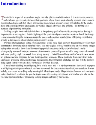 T
Introduction
he studio is a special area where magic can take place—and often does. It is where men, women,
and children go every day to have their portraits taken. Some want a family portrait, others need a
business headshot, and still others are looking to document an anniversary or birthday. In the studio,
there are school portraits taken daily, as well as images of brides and grooms—all for the sole
purpose of preserving memories.
Making people look and feel their best is the primary goal of the studio photographer. Posing is
important in achieving this. But the lighting of the portrait subject can either make or break the image
—and understanding the numerous controls, tools, and creative possibilities of lighting contributes
greatly to the success of any studio photographer’s work.
Portrait photographers in big cities and small towns have been actively documenting lives in their
communities for more than a hundred years. In a new digital world, with billions of cell phone images
being taken annually, there is still something special about the ability of professional studio
photography to reveal a deeper essence of someone’s personality—or to tell a story centered around
a desired quality, style, or mood. As a young teenager, I vividly recall my mother’s excitement as we
all got dressed and prepared for our family portrait sessions. Those portraits, from more than forty
years ago, are some of my most prized possessions. I keep them in a labeled box that will be the first
thing I grab in the event of a fire, earthquake, or other disaster.
I have been teaching about lighting for a while now, and it is my hope that this book will help you
with lighting techniques and teach you how to control the outcome from each of your sessions. I want
to help you create something truly meaningful. Most importantly, I hope that the lessons and examples
in this book will reinforce for you the importance of creating exceptional work when you take on the
role and responsibility of producing lasting images and family heirlooms.
 
