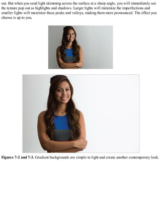 out. But when you send light skimming across the surface at a sharp angle, you will immediately see
the texture pop out as highlights and shadows. Larger lights will minimize the imperfections and
smaller lights will maximize these peaks and valleys, making them more pronounced. The effect you
choose is up to you.
Figures 7-2 and 7-3. Gradient backgrounds are simple to light and create another contemporary look.
 