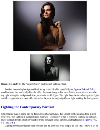 Figures 7-4 and 7-5. The “double burst” background lighting effect.
Another interesting background look to try is the “double burst” effect ( figures 7-4 and 7-5 ). I
stumbled onto this and really like the effect for some images. For the effect to work, there cannot be
any light hitting the background from your main or fill lights. The light from the twin background lights
in different positions is most effective when they are the only significant light striking the background.
Lighting the Contemporary Portrait
While flat or even lighting can be desirable on backgrounds, this should not be confused for a need
for overall flat lighting in contemporary portraits—especially when it comes to lighting the subject.
There is much to talk about here and so many different ideas, options, and techniques ( figures 7-6 ,
7-7 , and 7-8 ).
Lighting for this particular style of work can be as tricky or as simple as you like. I know a lot of
 