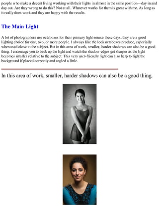 people who make a decent living working with their lights in almost in the same position—day in and
day out. Are they wrong to do this? Not at all. Whatever works for them is great with me. As long as
it really does work and they are happy with the results.
The Main Light
A lot of photographers use octaboxes for their primary light source these days; they are a good
lighting choice for one, two, or more people. I always like the look octaboxes produce, especially
when used close to the subject. But in this area of work, smaller, harder shadows can also be a good
thing. I encourage you to back up the light and watch the shadow edges get sharper as the light
becomes smaller relative to the subject. This very user-friendly light can also help to light the
background if placed correctly and angled a little.
In this area of work, smaller, harder shadows can also be a good thing.
 