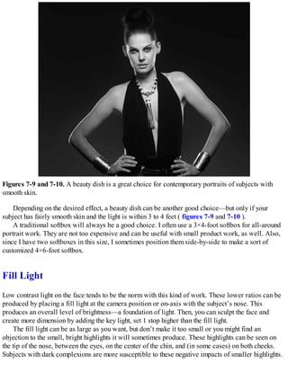 Figures 7-9 and 7-10. A beauty dish is a great choice for contemporary portraits of subjects with
smooth skin.
Depending on the desired effect, a beauty dish can be another good choice—but only if your
subject has fairly smooth skin and the light is within 3 to 4 feet ( figures 7-9 and 7-10 ).
A traditional softbox will always be a good choice. I often use a 3×4-foot softbox for all-around
portrait work. They are not too expensive and can be useful with small product work, as well. Also,
since I have two softboxes in this size, I sometimes position them side-by-side to make a sort of
customized 4×6-foot softbox.
Fill Light
Low contrast light on the face tends to be the norm with this kind of work. These lower ratios can be
produced by placing a fill light at the camera position or on-axis with the subject’s nose. This
produces an overall level of brightness—a foundation of light. Then, you can sculpt the face and
create more dimension by adding the key light, set 1 stop higher than the fill light.
The fill light can be as large as you want, but don’t make it too small or you might find an
objection to the small, bright highlights it will sometimes produce. These highlights can be seen on
the tip of the nose, between the eyes, on the center of the chin, and (in some cases) on both cheeks.
Subjects with dark complexions are more susceptible to these negative impacts of smaller highlights.
 