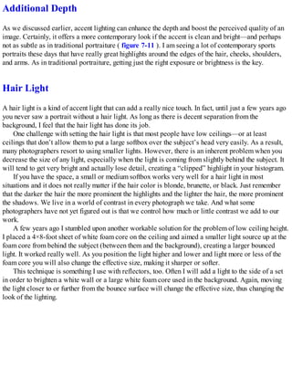 Additional Depth
As we discussed earlier, accent lighting can enhance the depth and boost the perceived quality of an
image. Certainly, it offers a more contemporary look if the accent is clean and bright—and perhaps
not as subtle as in traditional portraiture ( figure 7-11 ). I am seeing a lot of contemporary sports
portraits these days that have really great highlights around the edges of the hair, cheeks, shoulders,
and arms. As in traditional portraiture, getting just the right exposure or brightness is the key.
Hair Light
A hair light is a kind of accent light that can add a really nice touch. In fact, until just a few years ago
you never saw a portrait without a hair light. As long as there is decent separation from the
background, I feel that the hair light has done its job.
One challenge with setting the hair light is that most people have low ceilings—or at least
ceilings that don’t allow them to put a large softbox over the subject’s head very easily. As a result,
many photographers resort to using smaller lights. However, there is an inherent problem when you
decrease the size of any light, especially when the light is coming from slightly behind the subject. It
will tend to get very bright and actually lose detail, creating a “clipped” highlight in your histogram.
If you have the space, a small or medium softbox works very well for a hair light in most
situations and it does not really matter if the hair color is blonde, brunette, or black. Just remember
that the darker the hair the more prominent the highlights and the lighter the hair, the more prominent
the shadows. We live in a world of contrast in every photograph we take. And what some
photographers have not yet figured out is that we control how much or little contrast we add to our
work.
A few years ago I stumbled upon another workable solution for the problem of low ceiling height.
I placed a 4×8-foot sheet of white foam core on the ceiling and aimed a smaller light source up at the
foam core from behind the subject (between them and the background), creating a larger bounced
light. It worked really well. As you position the light higher and lower and light more or less of the
foam core you will also change the effective size, making it sharper or softer.
This technique is something I use with reflectors, too. Often I will add a light to the side of a set
in order to brighten a white wall or a large white foam core used in the background. Again, moving
the light closer to or further from the bounce surface will change the effective size, thus changing the
look of the lighting.
 