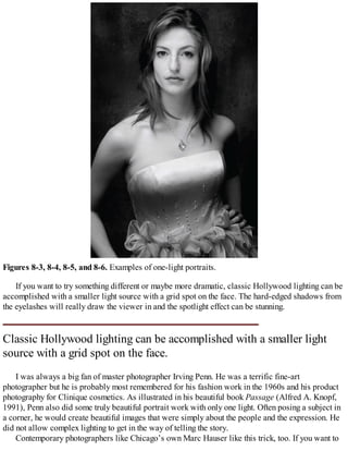 Figures 8-3, 8-4, 8-5, and 8-6. Examples of one-light portraits.
If you want to try something different or maybe more dramatic, classic Hollywood lighting can be
accomplished with a smaller light source with a grid spot on the face. The hard-edged shadows from
the eyelashes will really draw the viewer in and the spotlight effect can be stunning.
Classic Hollywood lighting can be accomplished with a smaller light
source with a grid spot on the face.
I was always a big fan of master photographer Irving Penn. He was a terrific fine-art
photographer but he is probably most remembered for his fashion work in the 1960s and his product
photography for Clinique cosmetics. As illustrated in his beautiful book Passage (Alfred A. Knopf,
1991), Penn also did some truly beautiful portrait work with only one light. Often posing a subject in
a corner, he would create beautiful images that were simply about the people and the expression. He
did not allow complex lighting to get in the way of telling the story.
Contemporary photographers like Chicago’s own Marc Hauser like this trick, too. If you want to
 