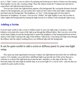 try it, a “fake” corner is easy to achieve by painting and texturing two sheets of foam core then taping
them together on one side, creating a hinge. Place the subject inside the V-shaped unit and start to
experiment with light placement and poses.
You can also create one-light portraits against a flat background. By varying the distance from the
subject to the background, you can control how much (or how little) of the main light’s output spills
past them onto the background. The brightness, or “key,” of the background will also help to
determine its brightness, of course. You can also “feather” the light slightly to one side in order to
either lighten the background (by turning the light toward it) or darken it (by turning the light away).
Adding a Scrim
It can be quite useful to add a scrim or diffuser panel to your one-light setup. I can place a light
behind a scrim and allow most of the light to go through the diffused fabric. But I can also swivel the
strobe head slightly toward the background to control the brightness of the background based on how
much or little light I send past the edge of the diffuser. Effectively, I am letting soft light come through
the diffuser onto the subject sending direct, less diffused light onto the background.
It can be quite useful to add a scrim or diffuser panel to your one-light
setup.
This opens up some opportunities because it makes one light function basically like two different
sources. For example, you could allow undiffused light to go past the top of the scrim, then use a
reflector to re-direct this light back down onto the hair, shoulders, or the edge of the face. This
basically makes the main light do double-duty as an accent light. It’s a clever trick—and one that can
actually be quite useful at times.
 