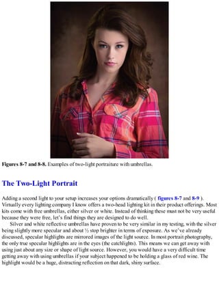 Figures 8-7 and 8-8. Examples of two-light portraiture with umbrellas.
The Two-Light Portrait
Adding a second light to your setup increases your options dramatically ( figures 8-7 and 8-9 ).
Virtually every lighting company I know offers a two-head lighting kit in their product offerings. Most
kits come with free umbrellas, either silver or white. Instead of thinking these must not be very useful
because they were free, let’s find things they are designed to do well.
Silver and white reflective umbrellas have proven to be very similar in my testing, with the silver
being slightly more specular and about ½ stop brighter in terms of exposure. As we’ve already
discussed, specular highlights are mirrored images of the light source. In most portrait photography,
the only true specular highlights are in the eyes (the catchlights). This means we can get away with
using just about any size or shape of light source. However, you would have a very difficult time
getting away with using umbrellas if your subject happened to be holding a glass of red wine. The
highlight would be a huge, distracting reflection on that dark, shiny surface.
 