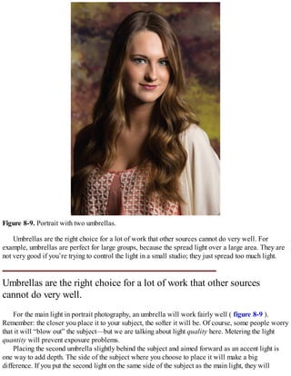 Figure 8-9. Portrait with two umbrellas.
Umbrellas are the right choice for a lot of work that other sources cannot do very well. For
example, umbrellas are perfect for large groups, because the spread light over a large area. They are
not very good if you’re trying to control the light in a small studio; they just spread too much light.
Umbrellas are the right choice for a lot of work that other sources
cannot do very well.
For the main light in portrait photography, an umbrella will work fairly well ( figure 8-9 ).
Remember: the closer you place it to your subject, the softer it will be. Of course, some people worry
that it will “blow out” the subject—but we are talking about light quality here. Metering the light
quantity will prevent exposure problems.
Placing the second umbrella slightly behind the subject and aimed forward as an accent light is
one way to add depth. The side of the subject where you choose to place it will make a big
difference. If you put the second light on the same side of the subject as the main light, they will
 