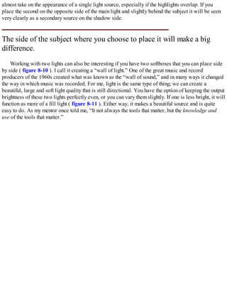 almost take on the appearance of a single light source, especially if the highlights overlap. If you
place the second on the opposite side of the main light and slightly behind the subject it will be seen
very clearly as a secondary source on the shadow side.
The side of the subject where you choose to place it will make a big
difference.
Working with two lights can also be interesting if you have two softboxes that you can place side
by side ( figure 8-10 ). I call it creating a “wall of light.” One of the great music and record
producers of the 1960s created what was known as the “wall of sound,” and in many ways it changed
the way in which music was recorded. For me, light is the same type of thing; we can create a
beautiful, large and soft light quality that is still directional. You have the option of keeping the output
brightness of these two lights perfectly even, or you can vary them slightly. If one is less bright, it will
function as more of a fill light ( figure 8-11 ). Either way, it makes a beautiful source and is quite
easy to do. As my mentor once told me, “It not always the tools that matter, but the knowledge and
use of the tools that matter.”
 