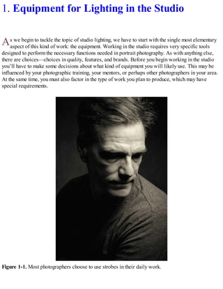 A
1. Equipment for Lighting in the Studio
s we begin to tackle the topic of studio lighting, we have to start with the single most elementary
aspect of this kind of work: the equipment. Working in the studio requires very specific tools
designed to perform the necessary functions needed in portrait photography. As with anything else,
there are choices—choices in quality, features, and brands. Before you begin working in the studio
you’ll have to make some decisions about what kind of equipment you will likely use. This may be
influenced by your photographic training, your mentors, or perhaps other photographers in your area.
At the same time, you must also factor in the type of work you plan to produce, which may have
special requirements.
Figure 1-1. Most photographers choose to use strobes in their daily work.
 