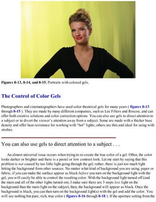 Figures 8-13, 8-14, and 8-15. Portraits with colored gels.
The Control of Color Gels
Photographers and cinematographers have used color theatrical gels for many years ( figures 8-13
through 8-15 ). They are made by many different companies, such as Lee Filters and Roscoe, and can
offer both creative solutions and color correction options. You can also use gels to direct attention to
a subject or to divert the viewer’s attention away from a subject. Some are made with a thicker base
density and offer heat resistance for working with “hot” lights; others are thin and ideal for using with
strobes.
You can also use gels to direct attention to a subject . . .
An almost universal issue occurs when trying to re-create the true color of a gel. Often, the color
looks darker or brighter and there is a pastel or low contrast look. Let me start by saying that this
problem is not caused by too little light going through the gel; rather, there is just too much light
hitting the background from other sources. No matter what kind of background you are using, paper or
fabric, if you can make the surface appear as black before you turn on the background light with the
gel, you will easily be able to control the resulting color. With the background light turned off (and
the main and all of the other lights turned on), I make sure there are 3 stops less light on the
background than the main light on the subject; then, the background will appear as black. Once the
background is black, you can then turn on the background light(s) with the gel and add the color. You
will see nothing but pure, rich, true color ( figures 8-16 through 8-18 ). If the aperture setting from the
 