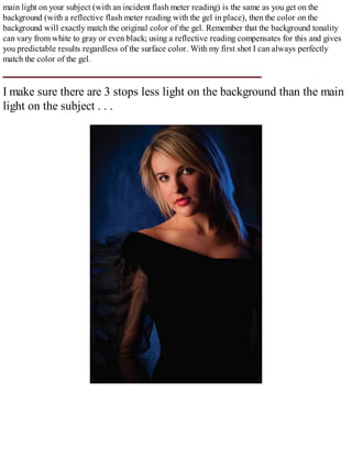 main light on your subject (with an incident flash meter reading) is the same as you get on the
background (with a reflective flash meter reading with the gel in place), then the color on the
background will exactly match the original color of the gel. Remember that the background tonality
can vary from white to gray or even black; using a reflective reading compensates for this and gives
you predictable results regardless of the surface color. With my first shot I can always perfectly
match the color of the gel.
I make sure there are 3 stops less light on the background than the main
light on the subject . . .
 