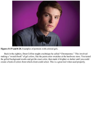 Figures 8-19 and 8-20. Examples of portraits with colored gels.
Back in the eighties, Dean Collins taught a technique he called “Chromazones.” This involved
making a “swatch book” of gel colors, like the paint color swatches at the hardware store. You tested
the gelled background results and got the exact color, then made it brighter or darker until you could
create a book of colors from which client could select. This is a great tool when used properly.
 