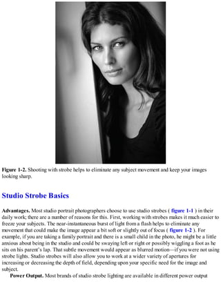 Figure 1-2. Shooting with strobe helps to eliminate any subject movement and keep your images
looking sharp.
Studio Strobe Basics
Advantages. Most studio portrait photographers choose to use studio strobes ( figure 1-1 ) in their
daily work; there are a number of reasons for this. First, working with strobes makes it much easier to
freeze your subjects. The near-instantaneous burst of light from a flash helps to eliminate any
movement that could make the image appear a bit soft or slightly out of focus ( figure 1-2 ). For
example, if you are taking a family portrait and there is a small child in the photo, he might be a little
anxious about being in the studio and could be swaying left or right or possibly wiggling a foot as he
sits on his parent’s lap. That subtle movement would appear as blurred motion—if you were not using
strobe lights. Studio strobes will also allow you to work at a wider variety of apertures for
increasing or decreasing the depth of field, depending upon your specific need for the image and
subject.
Power Output. Most brands of studio strobe lighting are available in different power output
 