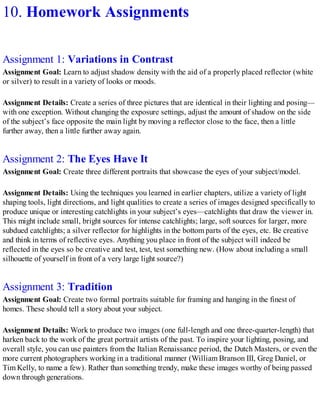 10. Homework Assignments
Assignment 1: Variations in Contrast
Assignment Goal: Learn to adjust shadow density with the aid of a properly placed reflector (white
or silver) to result in a variety of looks or moods.
Assignment Details: Create a series of three pictures that are identical in their lighting and posing—
with one exception. Without changing the exposure settings, adjust the amount of shadow on the side
of the subject’s face opposite the main light by moving a reflector close to the face, then a little
further away, then a little further away again.
Assignment 2: The Eyes Have It
Assignment Goal: Create three different portraits that showcase the eyes of your subject/model.
Assignment Details: Using the techniques you learned in earlier chapters, utilize a variety of light
shaping tools, light directions, and light qualities to create a series of images designed specifically to
produce unique or interesting catchlights in your subject’s eyes—catchlights that draw the viewer in.
This might include small, bright sources for intense catchlights; large, soft sources for larger, more
subdued catchlights; a silver reflector for highlights in the bottom parts of the eyes, etc. Be creative
and think in terms of reflective eyes. Anything you place in front of the subject will indeed be
reflected in the eyes so be creative and test, test, test something new. (How about including a small
silhouette of yourself in front of a very large light source?)
Assignment 3: Tradition
Assignment Goal: Create two formal portraits suitable for framing and hanging in the finest of
homes. These should tell a story about your subject.
Assignment Details: Work to produce two images (one full-length and one three-quarter-length) that
harken back to the work of the great portrait artists of the past. To inspire your lighting, posing, and
overall style, you can use painters from the Italian Renaissance period, the Dutch Masters, or even the
more current photographers working in a traditional manner (William Branson III, Greg Daniel, or
Tim Kelly, to name a few). Rather than something trendy, make these images worthy of being passed
down through generations.
 