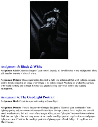Assignment 5: Black & White
Assignment Goal: Create an image of your subject dressed all in white on a white background. Then,
edit the shot to make it black & white.
Assignment Details: This assignment is designed to help you understand that, with lighting, you can
control tonal contrast in an image where there is no color contrast. Working on a white background
with white clothing and in black & white is a great exercise in overall control and lighting
management.
Assignment 6: The One-Light Portrait
Assignment Goal: Create two portraits using only one light.
Assignment Details: Work to produce two images designed to illustrate your command of both
lighting quality and your communication with the client. Use eye contact, facial angles, and overall
mood to enhance the feel and result of the images. Give yourself plenty of time on this one and don’t
think that one light is fast and easy to use. A successful one-light portrait requires finesse and proper
light placement. Consider the one-light portraits of photographers Mark Seliger, Irving Penn, and
Marc Hauser.
 