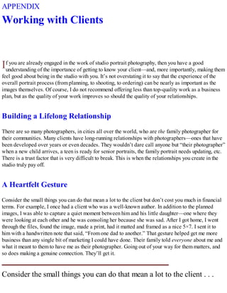 I
APPENDIX
Working with Clients
f you are already engaged in the work of studio portrait photography, then you have a good
understanding of the importance of getting to know your client—and, more importantly, making them
feel good about being in the studio with you. It’s not overstating it to say that the experience of the
overall portrait process (from planning, to shooting, to ordering) can be nearly as important as the
images themselves. Of course, I do not recommend offering less than top-quality work as a business
plan, but as the quality of your work improves so should the quality of your relationships.
Building a Lifelong Relationship
There are so many photographers, in cities all over the world, who are the family photographer for
their communities. Many clients have long-running relationships with photographers—ones that have
been developed over years or even decades. They wouldn’t dare call anyone but “their photographer”
when a new child arrives, a teen is ready for senior portraits, the family portrait needs updating, etc.
There is a trust factor that is very difficult to break. This is when the relationships you create in the
studio truly pay off.
A Heartfelt Gesture
Consider the small things you can do that mean a lot to the client but don’t cost you much in financial
terms. For example, I once had a client who was a well-known author. In addition to the planned
images, I was able to capture a quiet moment between him and his little daughter—one where they
were looking at each other and he was consoling her because she was sad. After I got home, I went
through the files, found the image, made a print, had it matted and framed as a nice 5×7. I sent it to
him with a handwritten note that said, “From one dad to another.” That gesture helped get me more
business than any single bit of marketing I could have done. Their family told everyone about me and
what it meant to them to have me as their photographer. Going out of your way for them matters, and
so does making a genuine connection. They’ll get it.
Consider the small things you can do that mean a lot to the client . . .
 