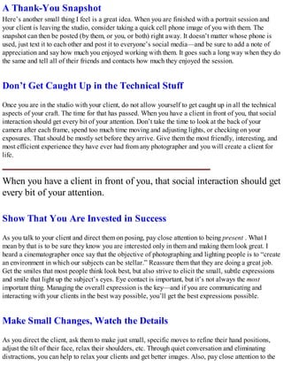 A Thank-You Snapshot
Here’s another small thing I feel is a great idea. When you are finished with a portrait session and
your client is leaving the studio, consider taking a quick cell phone image of you with them. The
snapshot can then be posted (by them, or you, or both) right away. It doesn’t matter whose phone is
used, just text it to each other and post it to everyone’s social media—and be sure to add a note of
appreciation and say how much you enjoyed working with them. It goes such a long way when they do
the same and tell all of their friends and contacts how much they enjoyed the session.
Don’t Get Caught Up in the Technical Stuff
Once you are in the studio with your client, do not allow yourself to get caught up in all the technical
aspects of your craft. The time for that has passed. When you have a client in front of you, that social
interaction should get every bit of your attention. Don’t take the time to look at the back of your
camera after each frame, spend too much time moving and adjusting lights, or checking on your
exposures. That should be mostly set before they arrive. Give them the most friendly, interesting, and
most efficient experience they have ever had from any photographer and you will create a client for
life.
When you have a client in front of you, that social interaction should get
every bit of your attention.
Show That You Are Invested in Success
As you talk to your client and direct them on posing, pay close attention to being present . What I
mean by that is to be sure they know you are interested only in them and making them look great. I
heard a cinematographer once say that the objective of photographing and lighting people is to “create
an environment in which our subjects can be stellar.” Reassure them that they are doing a great job.
Get the smiles that most people think look best, but also strive to elicit the small, subtle expressions
and smile that light up the subject’s eyes. Eye contact is important, but it’s not always the most
important thing. Managing the overall expression is the key—and if you are communicating and
interacting with your clients in the best way possible, you’ll get the best expressions possible.
Make Small Changes, Watch the Details
As you direct the client, ask them to make just small, specific moves to refine their hand positions,
adjust the tilt of their face, relax their shoulders, etc. Through quiet conversation and eliminating
distractions, you can help to relax your clients and get better images. Also, pay close attention to the
 