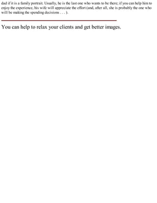 dad if it is a family portrait. Usually, he is the last one who wants to be there; if you can help him to
enjoy the experience, his wife will appreciate the effort (and, after all, she is probably the one who
will be making the spending decisions . . . ).
You can help to relax your clients and get better images.
 