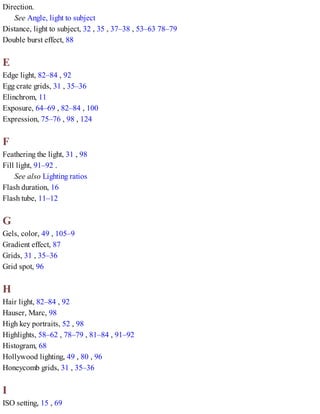Direction.
See Angle, light to subject
Distance, light to subject, 32 , 35 , 37–38 , 53–63 78–79
Double burst effect, 88
E
Edge light, 82–84 , 92
Egg crate grids, 31 , 35–36
Elinchrom, 11
Exposure, 64–69 , 82–84 , 100
Expression, 75–76 , 98 , 124
F
Feathering the light, 31 , 98
Fill light, 91–92 .
See also Lighting ratios
Flash duration, 16
Flash tube, 11–12
G
Gels, color, 49 , 105–9
Gradient effect, 87
Grids, 31 , 35–36
Grid spot, 96
H
Hair light, 82–84 , 92
Hauser, Marc, 98
High key portraits, 52 , 98
Highlights, 58–62 , 78–79 , 81–84 , 91–92
Histogram, 68
Hollywood lighting, 49 , 80 , 96
Honeycomb grids, 31 , 35–36
I
ISO setting, 15 , 69
 