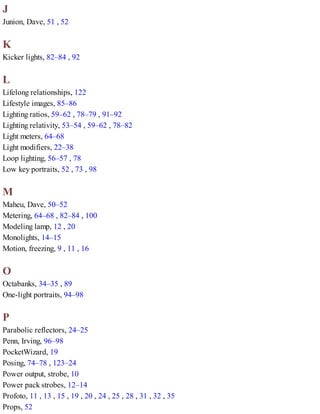 J
Junion, Dave, 51 , 52
K
Kicker lights, 82–84 , 92
L
Lifelong relationships, 122
Lifestyle images, 85–86
Lighting ratios, 59–62 , 78–79 , 91–92
Lighting relativity, 53–54 , 59–62 , 78–82
Light meters, 64–68
Light modifiers, 22–38
Loop lighting, 56–57 , 78
Low key portraits, 52 , 73 , 98
M
Maheu, Dave, 50–52
Metering, 64–68 , 82–84 , 100
Modeling lamp, 12 , 20
Monolights, 14–15
Motion, freezing, 9 , 11 , 16
O
Octabanks, 34–35 , 89
One-light portraits, 94–98
P
Parabolic reflectors, 24–25
Penn, Irving, 96–98
PocketWizard, 19
Posing, 74–78 , 123–24
Power output, strobe, 10
Power pack strobes, 12–14
Profoto, 11 , 13 , 15 , 19 , 20 , 24 , 25 , 28 , 31 , 32 , 35
Props, 52
 