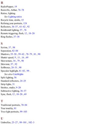 R
RadioPopper, 19
Rainville, Arthur, 76–78
Ratios, lighting.
See Lighting ratios
Recycle time, strobe, 15
Refining your portraits, 124
Reflectors, 36–37 , 61–62 , 92
Rembrandt lighting, 57 , 78
Remote triggering, flash, 12 , 18–20
Ring flashes, 37–38
S
Scrims, 37 , 98
Separation, 82–84
Shadows, 55–58 , 59–62 , 78–79 , 81 , 90
Shutter speed, 9 , 11 , 16 , 69
Skin texture, 34 , 79 , 90
Skin tone, 57 , 92
Softboxes, 28–31 , 90
Specular highlight, 81–82 , 99 .
See also Catchlights
Split lighting, 56
Standard reflectors, 24–25
Strip lights, 31
Strobes, studio, 9–20
Subtractive lighting, 36–37
Sync, flash, 12 , 18–20 , 69
T
Traditional portraits, 70–84
True tonality, 81
Two-light portraits, 99–103
U
Umbrellas, 25–27 , 99–101 , 102–3
 