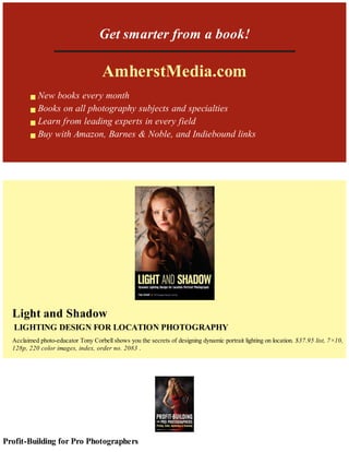 Get smarter from a book!
AmherstMedia.com
New books every month
Books on all photography subjects and specialties
Learn from leading experts in every field
Buy with Amazon, Barnes & Noble, and Indiebound links
Light and Shadow
LIGHTING DESIGN FOR LOCATION PHOTOGRAPHY
Acclaimed photo-educator Tony Corbell shows you the secrets of designing dynamic portrait lighting on location. $37.95 list, 7×10,
128p, 220 color images, index, order no. 2083 .
Profit-Building for Pro Photographers
 