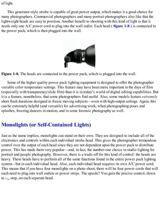 of light.
This generator-style strobe is capable of great power output, which makes it a good choice for
many photographers. Commercial photographers and many portrait photographers also like that the
lightweight heads are easy to position. Another benefit to shooting with this kind of light is that it
needs only one A/C power cord to plug into the wall outlet. Each head ( figure 1-8 ) is connected to
the power pack, which is then plugged into the wall.
Figure 1-8. The heads are connected to the power pack, which is plugged into the wall.
Some of the higher quality power pack lighting equipment is designed to offer the photographer
variable color temperature settings. This feature may have been more important in the days of film
(especially with transparency/slide film) than it is in today’s world of digital editing capabilities. But
it is a feature, nonetheless, that some photographers find useful. Also, some models feature extremely
short flash durations designed to freeze moving subjects—even with high-output settings. Again, this
can be extremely helpful (and versatile) for advertising work, when photographing pours and
splashes, freezing dancers in motion, and in some forensic photography as well.
Monolights (or Self-Contained Lights)
Just as the name implies, monolights can stand on their own. They are designed to include all of the
electronics and controls within each individual strobe head. This gives the photographer tremendous
control over the output of each head since they are not dependent upon the power pack to distribute
power. This has made them very popular—and, in fact, the number-one choice in studio lighting for
portrait and people photography. However, there is a trade-off for this kind of control: the heads are
heavy. These heads have to perform all of the same functions found in the entire power pack lighting
system—but in each individual head. Also, each individual head requires its own A/C power cord.
This means that if you have four monolights on a photo shoot, there will be four power cords that will
each need to plug into wall outlets or power strips. The upside? You gain the precise control, down
to stop, on each separate head.
 