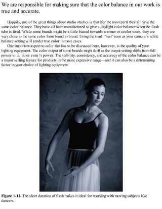 We are responsible for making sure that the color balance in our work is
true and accurate.
Happily, one of the great things about studio strobes is that (for the most part) they all have the
same color balance. They have all been manufactured to give a daylight color balance when the flash
tube is fired. While some brands might be a little biased towards warmer or cooler tones, they are
very close to the same color from brand to brand. Using the small “sun” icon as your camera’s white
balance setting will render true color in most cases.
One important aspect to color that has to be discussed here, however, is the quality of your
lighting equipment. The color output of some brands might drift as the output setting shifts from full
power to ½, ¼, or even ⅛ power. The stability, consistency, and accuracy of the color balance can be
a major selling feature for products in the more expensive range—and it can also be a determining
factor in your choice of lighting equipment.
Figure 1-12. The short duration of flash makes it ideal for working with moving subjects like
dancers.
 