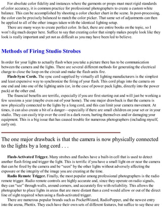 For absolute color fidelity and instances where the garments or props must meet rigid standards
of color accuracy, it is common practice for professional photographers to create a custom white
balance. This can be accomplished by shooting a color checker chart in the scene. In post-processing,
the color can be precisely balanced to match the color picker. That same set of adjustments can then
be applied to all of the other images taken with the identical lighting setup.
There are many ways to create perfect color. In fact, there are entire books on the topic, so I
won’t dig much deeper here. Suffice to say that creating color that simply makes people look like they
look is really important and yet not as difficult as you may have been led to believe.
Methods of Firing Studio Strobes
In order for your lights to actually flash when you take a picture there has to be communication
between the camera and the lights. There are several different methods for generating the electrical
charge to close the loop on the circuit and make the flash units fire.
Flash-Sync Cords. The sync cord supplied by virtually all lighting manufacturers is the simplest
and least expensive way to synchronize the firing of your flash. This cord plugs into the camera on
one end and into one of the lighting units (or, in the case of power pack lights, directly into the power
pack) at the other end.
The financial benefits are terrific, especially if you are first starting out and will just be working a
few sessions a year (maybe even out of your home). The one major drawback is that the camera is
now physically connected to the lights by a long cord, and this can limit your camera movement. At
times, it can also create a bit of a danger—especially if there are small children on your set or in your
studio. They can easily trip over the cord in a dark room, hurting themselves and/or damaging your
equipment. This is a big issue that has caused trouble for numerous photographers (including myself,
early on).
The one major drawback is that the camera is now physically connected
to the lights by a long cord . . .
Flash-Activated Trigger. Many strobes and flashes have a built-in cell that is used to detect
another flash firing and trigger the light. This is terrific if you have a small light on or near the camera
that can be fired by the camera and be “seen” by the other lights without adversely affecting the
exposure or the integrity of the image you are creating at the time.
Radio Remote Trigger. Finally, the most popular among professional photographers is the radio
remote trigger. Radio remote controls are highly accurate and, since they operate on radio signals,
they can “see” through walls, around corners, and accurately fire with reliability. This allows the
photographer to place lights in areas that are more distant than a cord would allow or out of the direct
line of sight required when using a flash-activated trigger.
There are numerous popular brands such as PocketWizard, RadioPopper, and the newest entry
into the arena, Phottix. They each have their own sets of different features, but suffice to say these are
 