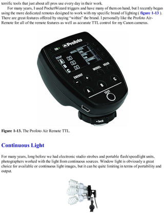 terrific tools that just about all pros use every day in their work.
For many years, I used PocketWizard triggers and have many of them on hand, but I recently began
using the more dedicated remotes designed to work with my specific brand of lighting ( figure 1-13 ).
There are great features offered by staying “within” the brand. I personally like the Profoto Air-
Remote for all of the remote features as well as accurate TTL control for my Canon cameras.
Figure 1-13. The Profoto Air Remote TTL.
Continuous Light
For many years, long before we had electronic studio strobes and portable flash/speedlight units,
photographers worked with the light from continuous sources. Window light is obviously a great
choice for available or continuous light images, but it can be quite limiting in terms of portability and
output.
 
