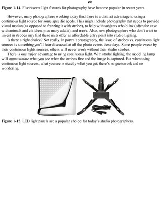 Figure 1-14. Fluorescent light fixtures for photography have become popular in recent years.
However, many photographers working today find there is a distinct advantage to using a
continuous light source for some specific needs. This might include photography that needs to provide
visual motion (as opposed to freezing it with strobe), to help with subjects who blink (often the case
with animals and children, plus many adults), and more. Also, new photographers who don’t want to
invest in strobes may find these units offer an affordable entry point into studio lighting.
Is there a right choice? Not really. In portrait photography, the issue of strobes vs. continuous light
sources is something you’ll hear discussed at all the photo events these days. Some people swear by
their continuous lights sources; others will never work without their studio strobes.
There is one major advantage to using continuous light. With strobe lighting, the modeling lamp
will approximate what you see when the strobes fire and the image is captured. But when using
continuous light sources, what you see is exactly what you get; there’s no guesswork and no
wondering.
Figure 1-15. LED light panels are a popular choice for today’s studio photographers.
 