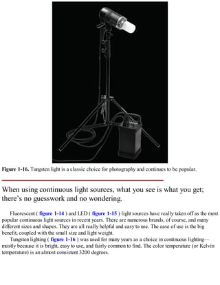 Figure 1-16. Tungsten light is a classic choice for photography and continues to be popular.
When using continuous light sources, what you see is what you get;
there’s no guesswork and no wondering.
Fluorescent ( figure 1-14 ) and LED ( figure 1-15 ) light sources have really taken off as the most
popular continuous light sources in recent years. There are numerous brands, of course, and many
different sizes and shapes. They are all really helpful and easy to use. The ease of use is the big
benefit, coupled with the small size and light weight.
Tungsten lighting ( figure 1-16 ) was used for many years as a choice in continuous lighting—
mostly because it is bright, easy to use, and fairly common to find. The color temperature (or Kelvin
temperature) is an almost consistent 3200 degrees.
 