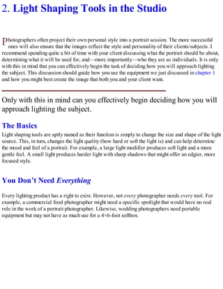 P
2. Light Shaping Tools in the Studio
hotographers often project their own personal style into a portrait session. The more successful
ones will also ensure that the images reflect the style and personality of their clients/subjects. I
recommend spending quite a bit of time with your client discussing what the portrait should be about,
determining what it will be used for, and—more importantly—who they are as individuals. It is only
with this in mind that you can effectively begin the task of deciding how you will approach lighting
the subject. This discussion should guide how you use the equipment we just discussed in chapter 1
and how you might best create the image that both you and your client want.
Only with this in mind can you effectively begin deciding how you will
approach lighting the subject.
The Basics
Light shaping tools are aptly named as their function is simply to change the size and shape of the light
source. This, in turn, changes the light quality (how hard or soft the light is) and can help determine
the mood and feel of a portrait. For example, a large light modifier produces soft light and a more
gentle feel. A small light produces harder light with sharp shadows that might offer an edgier, more
focused style.
You Don’t Need Everything
Every lighting product has a right to exist. However, not every photographer needs every tool. For
example, a commercial food photographer might need a specific spotlight that would have no real
role in the work of a portrait photographer. Likewise, wedding photographers need portable
equipment but may not have as much use for a 4×6-foot softbox.
 